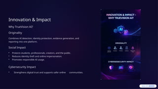 Innovation & Impact
Why TrueVision AI?
Originality
Combines AI detection, identity protection, evidence generation, and
reporting into one platform.
Social Impact
• Protects students, professionals, creators, and the public.
• Reduces identity theft and online impersonation.
• Promotes responsible AI usage.
Cybersecurity Impact
• Strengthens digital trust and supports safer online communities.
 