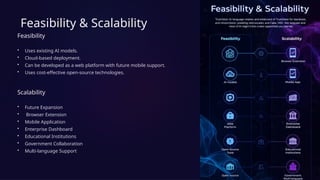 Feasibility & Scalability
Feasibility
• Uses existing AI models.
• Cloud-based deployment.
• Can be developed as a web platform with future mobile support.
• Uses cost-effective open-source technologies.
Scalability
• Future Expansion
• Browser Extension
• Mobile Application
• Enterprise Dashboard
• Educational Institutions
• Government Collaboration
• Multi-language Support
 
