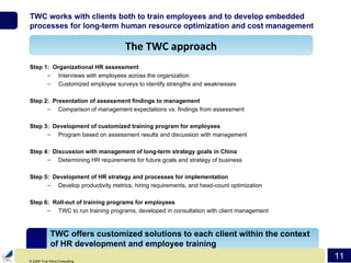 TWC works with clients both to train employees and to develop embedded processes for long-term human resource optimization and cost management Step 1:  Organizational HR assessment Interviews with employees across the organization Customized employee surveys to identify strengths and weaknesses Step 2:  Presentation of assessment findings to management Comparison of management expectations vs. findings from assessment Step 3:  Development of customized training program for employees Program based on assessment results and discussion with management  Step 4:  Discussion with management of long-term strategy goals in China Determining HR requirements for future goals and strategy of business Step 5:  Development of HR strategy and processes for implementation Develop productivity metrics, hiring requirements, and head-count optimization Step 6:  Roll-out of training programs for employees TWC to run training programs, developed in consultation with client management The TWC approach TWC offers customized solutions to each client within the context of HR development and employee training 