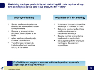 Maximizing employee productivity and minimizing HR costs requires a long-term commitment to two core focus areas, the HR “Pillars” Survey employees to determine deficiencies and necessary areas for improvement Develop or acquire training programs for employees at all levels Adapt training methodology to Chinese cultural norms Train Chinese managers to institutionalize best practices among all personnel Understand long-term competitive advantage of business in China Determine required skills of local employees to preserve competitive advantage Develop method for monitoring head-count vs. productivity Set budget targets for employee training and development expenditures Employee training Organizational HR strategy Profitability and long-term success in China depend on successful application of these HR “Pillars” 