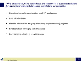 TWC’s talented team, China-centric focus, and commitment to customized solutions development  and  implementation places us well above our competitors One-stop shop and low cost solution for all HR requirements Customized solutions In-house resources for designing and running employee training programs Small core team with highly skilled resources Commitment to integrity in everything we do 