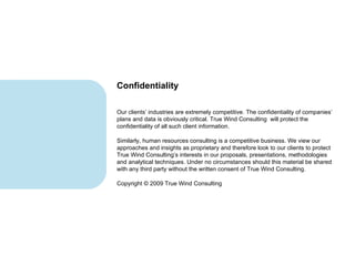 Our clients’ industries are extremely competitive. The confidentiality of companies’ plans and data is obviously critical. True Wind Consulting  will protect the confidentiality of all such client information. Similarly, human resources consulting is a competitive business. We view our approaches and insights as proprietary and therefore look to our clients to protect True Wind Consulting’s interests in our proposals, presentations, methodologies and analytical techniques. Under no circumstances should this material be shared with any third party without the written consent of True Wind Consulting. Copyright © 2009 True Wind Consulting Confidentiality 