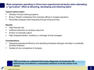 Most companies operating in China have experienced set-backs when attempting a “go-it-alone” effort at attracting, developing and retaining talent Typical actions taken: Develop in-house training programs Bring in Western employees from overseas offices to manage operations Re-shuffle employee ranks frequently through hiring and firing Results: High financial cost  Inefficient allocation of company resources Erosion of corporate culture High employee attrition, resulting in a shortage of local managers Considerations: Assessing operational efficiency and identifying employee skill gaps internally is a politically sensitive endeavor Outside of core competence of company TWC provides an unbiased third party diagnosis of Corporate HR deficiencies and delivers customized solutions to fit the needs of its clients 