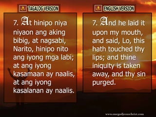 7.A   t hinipo niya    7.A   nd he laid it
niyaon ang aking       upon my mouth,
bibig, at nagsabi,     and said, Lo, this
Narito, hinipo nito    hath touched thy
ang iyong mga labi;    lips; and thine
at ang iyong           iniquity is taken
kasamaan ay naalis,    away, and thy sin
at ang iyong           purged.
kasalanan ay naalis.
 