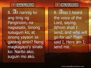 8. At narinig ko     8. Also I heard
ang tinig ng         the voice of the
Panginoon, na        Lord, saying,
nagsasabi, Sinong    Whom shall I
susuguin ko, at      send, and who will
sinong yayaon sa     go for us? Then
ganang amin? Nang    said I, Here am I;
magkagayo'y sinabi   send me.
ko: Narito ako;
suguin mo ako.
 