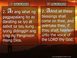 2.A   t ang lahat ng   2. AAnd all these
pagpapalang ito ay     blessings shall
darating sa iyo at     come on thee, and
aabot sa iyo, kung     overtake thee, if
iyong didinggin ang    thou shalt hearken
tinig ng Panginoon     unto the voice of
mong Dios.             the LORD thy God.
 