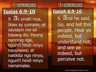 Isaias 6:9-10          Isaiah 6:9-10
 9. At sinabi niya,      9.   And he said,
 Ikaw ay yumaon, at      Go, and tell this
 saysayin mo sa          people, Hear ye
 bayang ito, inyong      indeed, but
 naririnig nga,          understand not;
 nguni't hindi ninyo
                         and see ye
 nauunawa; at
 nakikita nga ninyo,     indeed, but
 nguni't hindi ninyo     perceive not.
 namamalas.
 