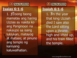 Isaias 6:1-6             Isaiah 6:1-6
  1. Noong taong           1. In the year
  mamatay ang haring       that king Uzziah
  Uzzias ay nakita ko      died I saw also
  ang Panginoon na         the Lord sitting
  nakaupo sa isang         upon a throne,
  luklukan, matayog        high and lifted up,
  at mataas; at pinuno     and his train filled
  ang templo ng            the temple.
  kaniyang
  kaluwalhatian.
 