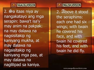 2. Sa itaas niya ay     2. Above it stood
nangakatayo ang mga     the seraphims:
serapin: bawa't isa'y   each one had six
may anim na pakpak:     wings; with twain
na may dalawa na        he covered his
nagsisitakip ng         face, and with
kaniyang mukha, at      twain he covered
may dalawa na           his feet, and with
nagsisitakip ng         twain he did fly.
kaniyang mga paa, at
may dalawa na
naglilipad sa kaniya.
 