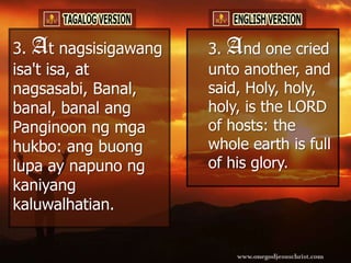 3. At nagsisigawang   3. And one cried
isa't isa, at         unto another, and
nagsasabi, Banal,     said, Holy, holy,
banal, banal ang      holy, is the LORD
Panginoon ng mga      of hosts: the
hukbo: ang buong      whole earth is full
lupa ay napuno ng     of his glory.
kaniyang
kaluwalhatian.
 