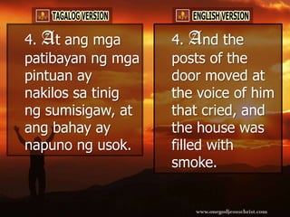 4. At ang mga      4. And the
patibayan ng mga   posts of the
pintuan ay         door moved at
nakilos sa tinig   the voice of him
ng sumisigaw, at   that cried, and
ang bahay ay       the house was
napuno ng usok.    filled with
                   smoke.
 
