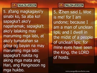 5. Nang magkagayo'y      5. Then said I, Woe
sinabi ko, Sa aba ko!    is me! for I am
sapagka't ako'y          undone; because I
napahamak; sapagka't     am a man of unclean
ako'y lalaking may       lips, and I dwell in
maruming mga labi, at    the midst of a people
ako'y tumatahan sa       of unclean lips: for
gitna ng bayan na may    mine eyes have seen
maruming mga labi:       the King, the LORD
sapagka't nakita ng
                         of hosts.
aking mga mata ang
Hari, ang Panginoon ng
mga hukbo.
 