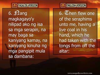 6. Nang              6. Then flew one
magkagayo'y          of the seraphims
nilipad ako ng isa   unto me, having a
sa mga serapin, na   live coal in his
may baga sa          hand, which he
kaniyang kamay, na   had taken with the
kaniyang kinuha ng   tongs from off the
mga pangipit mula    altar:
sa dambana:
 