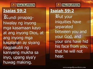 Isaias 59:2              Isaiah 59:2
Kundi pinapag-             But your
hiwalay ng inyong          iniquities have
mga kasamaan kayo          separated
at ang inyong Dios, at     between you and
ang inyong mga             your God, and
kasalanan ay siyang        your sins have hid
nagpakubli ng              his face from you,
kaniyang mukha sa          that he will not
inyo, upang siya'y         hear.
huwag makinig.
 