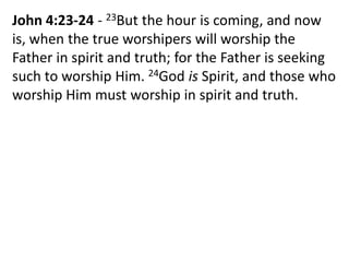 John 4:23-24 - 23But the hour is coming, and now
is, when the true worshipers will worship the
Father in spirit and truth; for the Father is seeking
such to worship Him. 24God is Spirit, and those who
worship Him must worship in spirit and truth.
 