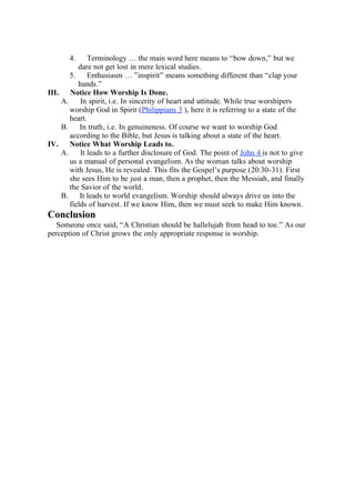 4.     Terminology … the main word here means to “bow down,” but we
          dare not get lost in mere lexical studies.
       5. Enthusiasm … ”inspirit” means something different than “clap your
          hands.”
III. Notice How Worship Is Done.
    A.     In spirit, i.e. In sincerity of heart and attitude. While true worshipers
       worship God in Spirit (Philippians 3 ), here it is referring to a state of the
       heart.
    B.     In truth, i.e. In genuineness. Of course we want to worship God
       according to the Bible, but Jesus is talking about a state of the heart.
IV.    Notice What Worship Leads to.
    A.     It leads to a further disclosure of God. The point of John 4 is not to give
       us a manual of personal evangelism. As the woman talks about worship
       with Jesus, He is revealed. This fits the Gospel’s purpose (20:30-31). First
       she sees Him to be just a man, then a prophet, then the Messiah, and finally
       the Savior of the world.
    B.     It leads to world evangelism. Worship should always drive us into the
       fields of harvest. If we know Him, then we must seek to make Him known.
Conclusion
   Someone once said, “A Christian should be hallelujah from head to toe.” As our
perception of Christ grows the only appropriate response is worship.
 