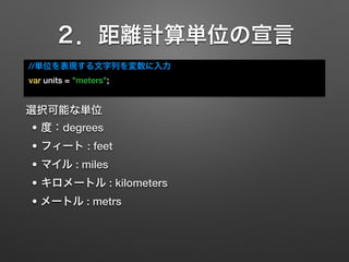 ２．距離計算単位の宣言
//単位を表現する文字列を変数に入力
var units = "meters";
選択可能な単位
• 度：degrees
• フィート : feet
• マイル : miles
• キロメートル : kilometers...