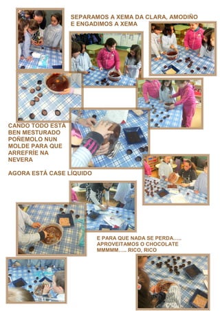 SEPARAMOS A XEMA DA CLARA, AMODIÑO
                  E ENGADIMOS A XEMA




CANDO TODO ESTÁ
BEN MESTURADO
POÑEMOLO NUN
MOLDE PARA QUE
ARREFRÍE NA
NEVERA

AGORA ESTÁ CASE LÍQUIDO




                          E PARA QUE NADA SE PERDA ..
                          APROVEITAMOS O CHOCOLATE
                          MMMMM .. RICO, RICO
 
