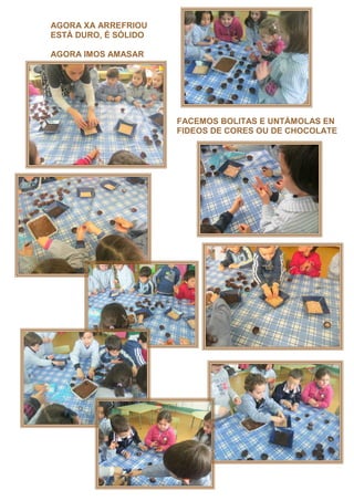 AGORA XA ARREFRIOU
ESTÁ DURO, É SÓLIDO

AGORA IMOS AMASAR




                      FACEMOS BOLITAS E UNTÁMOLAS EN
                      FIDEOS DE CORES OU DE CHOCOLATE
 