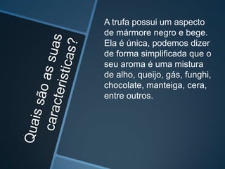 A trufa possui um aspecto
de mármore negro e bege.
Ela é única, podemos dizer
de forma simplificada que o
seu aroma é uma mistura
de alho, queijo, gás, funghi,
chocolate, manteiga, cera,
entre outros.
 