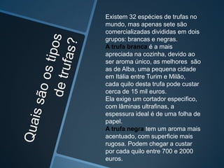 Existem 32 espécies de trufas no
mundo, mas apenas sete são
comercializadas divididas em dois
grupos: brancas e negras.
A trufa branca é a mais
apreciada na cozinha, devido ao
ser aroma único, as melhores são
as de Alba, uma pequena cidade
em Itália entre Turim e Milão,
cada quilo desta trufa pode custar
cerca de 15 mil euros.
Ela exige um cortador especifico,
com lâminas ultrafinas, a
espessura ideal é de uma folha de
papel.
A trufa negra tem um aroma mais
acentuado, com superficie mais
rugosa. Podem chegar a custar
por cada quilo entre 700 e 2000
euros.
 