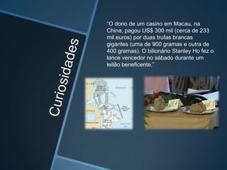 “O dono de um casino em Macau, na
China, pagou US$ 300 mil (cerca de 233
mil euros) por duas trufas brancas
gigantes (uma de 900 gramas e outra de
400 gramas). O bilionário Stanley Ho fez o
lance vencedor no sábado durante um
leilão beneficente.”
 
