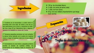  100 gr. de chocolate blanco
 3 cdas. de crema de leche (nata)
 1 cdita. de rhum (licor)
 50 gr. de coco rallado (importantísimo que tenga
buen aroma)
1° Fundimos en el microondas o a baño maría el
chocolate junto a las cdas. de crema y una vez ya
listo perfumamos con el rhum y colocamos la mitad
del coco (osea 25 gr.) Mezclamos bien y dejamos
reposar en la heladera no menos de 2 horas.
2° Tomamos pequeñas porciones con una cucharita,
le damos forma redonda con la palma de nuestras
manos y luego la hacemos rodar por el coco rallado
restante.
3° Acomodamos en unos lindos y paquetes pirotines
acordes al tamaño de nuestras trufitas, las
conservamos en la heladera hasta el momento de
consumir.
 