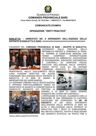 GUARDIA DI FINANZA
                     COMANDO PROVINCIALE BARI
           Corso Vittorio Veneto, 36, 70123 Bari – / 080/5272111 – fax 080/527/2815


                             COMUNICATO STAMPA

                      OPERAZIONE ”DIRTY PRACTICE”


BARLETTA: - ARRESTATI NR. 8 DIPENDENTI DELL’AGENZIA DELLE
ENTRATE DI BARLETTA E BARI. ===================================

FINANZIERI DEL COMANDO PROVINCIALE DI BARI - GRUPPO DI BARLETTA,
                                COORDINATI     DALLA    PROCURA     DELLA
                                REPUBBLICA PRESSO IL TRIBUNALE DI TRANI,
                                AL TERMINE DI COMPLESSE INDAGINI CHE
                                HANNO      COMPRESO       INTERCETTAZIONI
                                TELEFONICHE ED AMBIENTALI, ACQUISIZIONE
                                DI DICHIARAZIONI, RISCONTRI DOCUMENTALI
                                E   CONTROLLI    SU   VERIFICHE    FISCALI
                                ESEGUITE DALL’AGENZIA DELLE ENTRATE,
                                HANNO FATTO LUCE SU UN SISTEMA
                                CRIMINOSO RADICATO E CONTINUATIVO
PERPETRATO, NELLO SVOLGIMENTO DELLE
LORO FUNZIONI ISPETTIVE, DA ALCUNI
FUNZIONARI DELL’AGENZIA DELLE ENTRATE DI
BARLETTA    E   DI  BARI    IN   DANNO    DI
IMPRENDITORI DEL NORD BARESE.
LO SCENARIO EMERSO DALLE INVESTIGAZIONI
E’ APPARSO PARTICOLARMENTE GRAVE ED
INQUETANTE IN QUANTO SI CONCRETIZZAVA IN
DISINVOLTE RICHIESTE E/O PRETESE DI
                               DENARO E DI BENI DI VARIO GENERE
                               AVANZATE NEL CORSO DEI CONTROLLI.
                               L’OPERAZIONE DI POLIZIA, CULMINATA CON LA
                               EMISSIONE DI UNA ORDINANZA DI CUSTODIA
                               CAUTELARE NEI CONFRONTI DI NR. 08
                               SOGGETTI     (4  DEI   QUALI    DIPENDENTI
                               DELL’AGENZIA DELLE ENTRATE DI BARI ED
                               ALTRI 4 DELL’AGENZIA DELLE ENTRATE DI
                               BARLETTA) PER I REATI DI CONCUSSIONE,
                               MILLANTATO CREDITO, TRUFFA E RIVELAZIONE
                               DEL SEGRETO D’UFFICIO, HA POSTO FINE A
TALE LORO ILLECITA ATTIVITA’.
 