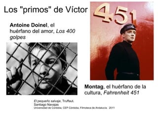 Los "primos" de Víctor Antoine Doinel , el huérfano del amor,  Los 400 golpes Montag , el huérfano de la cultura,  Fahrenheit 451 El pequeño salvaje , Truffaut.  Santiago Navajas Universidad de Cordoba, CEP Córdoba, Filmoteca de Andalucía.  2011 