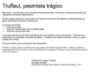 Truffaut, pesimista trágico Estructura:  una historia y una narración lineal estructuradas a través de un desmenuzamiento de "pequeños momentos significativos" Contra la pose pesimista, que presume de negrura existencial, demasiado complaciente para su gusto, de Clouzot, Duvivier y Autant-Lara. La música de Vivaldi: lucha por la vida reacción mediterránea, sana y determinada contra las fuerzas del caos La musica está al servicio de la claridad de al curva narrativa y de la articulación.  Terminan con cadencias muy marcadas y puestas de relieve.  Y empieza una nueva comienza, como un nuevo capitulo de un libro. El humor irónico como contrapunto de la gravedad El blanco y negro permite una abstracción muy grande y da también unidad al filme.  Además, también le emparentaba con el cine "mudo" y dota a la película de una atmósfera "de época" (como hará David Lynch en  El hombre elefante ) El pequeño salvaje , Truffaut.  Santiago Navajas Universidad de Cordoba, CEP Córdoba, Filmoteca de Andalucía.  2011 