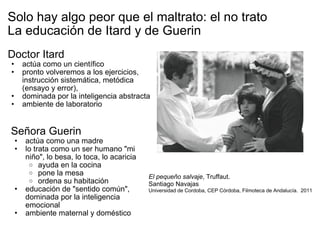 Solo hay algo peor que el maltrato: el no trato La educación de Itard y de Guerin Doctor Itard actúa como un científico pronto volveremos a los ejercicios, instrucción sistemática, metódica (ensayo y error), dominada por la inteligencia abstracta ambiente de laboratorio Señora Guerin actúa como una madre lo trata como un ser humano "mi niño", lo besa, lo toca, lo acaricia ayuda en la cocina pone la mesa ordena su habitación educación de "sentido común", dominada por la inteligencia emocional ambiente maternal y doméstico El pequeño salvaje , Truffaut.  Santiago Navajas Universidad de Cordoba, CEP Córdoba, Filmoteca de Andalucía.  2011 