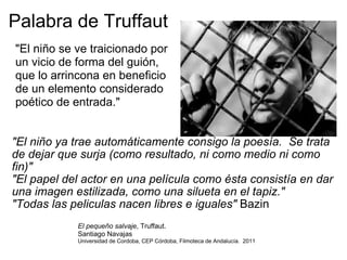 Palabra de Truffaut "El niño ya trae automáticamente consigo la poesía.  Se trata de dejar que surja (como resultado, ni como medio ni como fin)" "El papel del actor en una película como ésta consistía en dar una imagen estilizada, como una silueta en el tapiz." "Todas las peliculas nacen libres e iguales"  Bazin "El niño se ve traicionado por un vicio de forma del guión, que lo arrincona en beneficio de un elemento considerado poético de entrada." El pequeño salvaje , Truffaut.  Santiago Navajas Universidad de Cordoba, CEP Córdoba, Filmoteca de Andalucía.  2011 