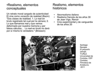Realismo, elementos conceptuales Un retrato moral cargado de autenticidad El cine como vocación de realidad (Bazin) "Dos clases de realidad. 1. Lo real en bruto registrado tal cual por la cámara; 2. Lo que llamamos real y que vemos deformado por nuestra memoria y por falsos cálculos...  Lo real en bruto no dará por sí mismo lo verdadero." (Bresson) Realismo, elementos históricos Neorrealismo italiano Realismo francés de los años 30 de Jean Vigo, Renoir Cine experimental y de vanguardia de los años 20 Santiago Navajas El pequeño salvaje , Truffaut.  Universidad de Cordoba, CEP Córdoba, Filmoteca de Andalucía.  2011 