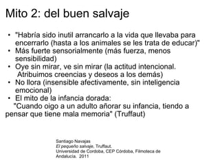 Mito 2: del buen salvaje "Habría sido inutil arrancarlo a la vida que llevaba para encerrarlo (hasta a los animales se les trata de educar)" Más fuerte sensorialmente (más fuerza, menos sensibilidad) Oye sin mirar, ve sin mirar (la actitud intencional.  Atribuimos creencias y deseos a los demás) No llora (insensible afectivamente, sin inteligencia emocional) El mito de la infancia dorada:      "Cuando oigo a un adulto añorar su infancia, tiendo a pensar que tiene mala memoria" (Truffaut) Santiago Navajas El pequeño salvaje , Truffaut.  Universidad de Cordoba, CEP Córdoba, Filmoteca de Andalucía.  2011 