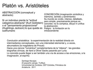 Platón vs. Aristóteles CONCRECIÓN (imaginación simbólica y memoria, sentido y sentimiento) Su mundo es vivido, intenso, detallado, pero simple, precisamente porque es concreto: no lo complica, diluye ni unifica la abstracción. Peligro:  la limitación en lo intrascendente ABSTRACCIÓN (conceptual y abstracto) Si un individuo pierde la "actitud categórico-abstracta" (Kurt Goldstein) o el "pensamiento proposicional" (Hughlings Jackson) lo que queda es subhumano Conclusión aristotélica:  la experimentación de la realidad directa sin intermediarios conceptuales, con una intensidad elemental y, a veces, abrumadora (la magdalena de Proust) Hacia una ciencia "romántica" complementaria de la "clásica":  las grandes biografías clínicas, de Itard a Oliver Sacks pasando por Luria. Lo concreto puede llegar a ser también una vía de acceso a las emociones, a la imaginación, al espíritu Santiago Navajas El pequeño salvaje , Truffaut.  Universidad de Cordoba, CEP Córdoba, Filmoteca de Andalucía.  2011 