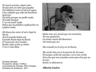 Si muero pronto, oigan esto: No fui sino un niño que jugaba. Fui idólatra como el sol y el agua, Una religión que sólo los hombres ignoran. Fui feliz porque no pedía nada Ni nada busqué. Y no encontré nada Salvo que la palabra explicación no explica nada. Mi deseo fue estar al sol o bajo la lluvia. Al sol cuando había sol, Cuando llovía bajo la lluvia (Y nunca de otro modo), Sentir calor y frío y viento Y no ir más lejos. Quise una vez, pensé que me amarían. No me quisieron. La única razón del desamor: Así tenía que ser. Me consolé en el sol y en la lluvia. Me senté otra vez a la puerta de mi casa. El campo, al fin de cuentas, no es tan verde Para los que son amados como para los que no lo son: Sentir es distraerse. Alberto Caeiro Santiago Navajas El pequeño salvaje , Truffaut.  Universidad de Cordoba, CEP Córdoba, Filmoteca de Andalucía.  2011 