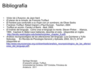 Bibliografía Víctor de L'Aveyron , de Jean Itard El placer de la mirada , de François Truffaut El hombre que confundió a su mujer con un sombrero , de Oliver Sacks FranÇois Truffaut . Robert Ingram y Paul Duncan.  Taschen, 2004 Truffaut en acción . Carole Le Barre.  Akal, 2005 El instinto del lenguaje.  Cómo crea el lenguaje la mente . Steven Pinker. .  Alianza, 1994.  Capítulo 9, Bebé nace hablando, describe el cielo.  (disponible en inglés:   http://faculty.washington.edu/losterho/pinker_chapter_9.pdf) Análisis neuropsicológico de las alteraciones del lenguaje.  Luis Quintanar y Yulia Solovieja.     En Revista de Psicología General y Aplicada, 2002, 55 (1), 67-87 (disponible en  http://www.neurociencias.org.co/downloads/analisis_neuropsicologico_de_las_alteraciones_del_lenguaje.pdf ) Santiago Navajas El pequeño salvaje , Truffaut.  Universidad de Cordoba, CEP Córdoba, Filmoteca de Andalucía.  2011 
