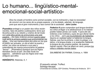 Lo humano... lingüístico-mental-emocional-social-artístico- Psamético  entregó a un pastor dos niños recién nacidos, hijos de padres cualesquiera; tenía que llevarlos junto a su rebaño y criarlos de tal modo que  ante ellos jamás se pronunciara una sola palabra…  Dio tales órdenes porque  quería saber cuál sería la primera palabra que pronunciarían los niños…  Una vez transcurridos dos años en los que el pastor así actuaba, un día al abrir la puerta y entrar, los niños se echaron a sus pies y extendiendo las manos pronunciaron la palabra “becas”… [Psamético] averiguó que los frigios llamaban becas al pan. De este modo los egipcios… admitieron que los frigios eran más antiguos que ellos. HERÓDOTO , Historias, II, 1 Federico II  quiso comprobar qué lengua tendrían los niños al llegar a la adolescencia si no habían podido hablar jamás con nadie. Y para ello dio órdenes a las nodrizas y ayas de que dieran leche a los niños… pero  con la prohibición de hablarles . Quería en realidad saber si hablarían la lengua hebrea, que fue la primera, o bien la griega, o la latina, o la lengua árabe; o si acabarían hablando la lengua de sus propios padres, de quienes habían nacido. Pero se afanó en vano, porque  los niños o infantes morían todos . SALIMBENE DA PARMA , Crónica, n. 1664 Dios ha creado al hombre como animal sociable, con la inclinación y bajo la necesidad de convivir con los seres de su propia especie, y le ha dotado, además, de lenguaje, para que sea el gran instrumento y lazo común de la sociedad .   John Locke El pequeño salvaje , Truffaut.  Santiago Navajas Universidad de Cordoba, CEP Córdoba, Filmoteca de Andalucía.  2011 