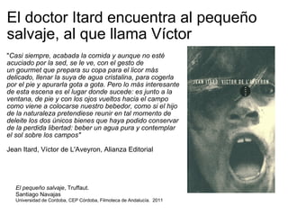 El doctor Itard encuentra al pequeño salvaje, al que llama Víctor " Casi siempre, acabada la comida y aunque no esté acuciado por la sed, se le ve, con el gesto de un gourmet que prepara su copa para el licor más delicado, llenar la suya de agua cristalina, para cogerla por el pie y apurarla gota a gota. Pero lo más interesante de esta escena es el lugar donde sucede: es junto a la ventana, de pie y con los ojos vueltos hacia el campo como viene a colocarse nuestro bebedor, como si el hijo de la naturaleza pretendiese reunir en tal momento de deleite los dos únicos bienes que haya podido conservar de la perdida libertad: beber un agua pura y contemplar el sol sobre los campos" Jean Itard, Víctor de L'Aveyron, Alianza Editorial El pequeño salvaje , Truffaut.  Santiago Navajas Universidad de Cordoba, CEP Córdoba, Filmoteca de Andalucía.  2011 