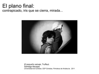 El plano final:  contrapicado, iris que se cierra, mirada... El pequeño salvaje , Truffaut.  Santiago Navajas Universidad de Cordoba, CEP Córdoba, Filmoteca de Andalucía.  2011 