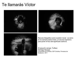 Te llamarás Víctor   Recurso fotográfico como cuestión moral:  se cierra el iris siempre sobre Víctor, un recurso expresivo para poner el foco del significado sobre él. El pequeño salvaje , Truffaut.  Santiago Navajas Universidad de Cordoba, CEP Córdoba, Filmoteca de Andalucía.  2011 