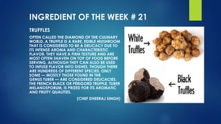 INGREDIENT OF THE WEEK # 21
TRUFFLES
OFTEN CALLED THE DIAMOND OF THE CULINARY
WORLD, A TRUFFLE IS A RARE, EDIBLE MUSHROOM
THAT IS CONSIDERED TO BE A DELICACY DUE TO
ITS INTENSE AROMA AND CHARACTERISTIC
FLAVOR. THEY HAVE A FIRM TEXTURE AND ARE
MOST OFTEN SHAVEN ON TOP OF FOOD BEFORE
SERVING, ALTHOUGH THEY CAN ALSO BE USED
TO INFUSE FLAVOR INTO DISHES. THOUGH THERE
ARE HUNDREDS OF DIFFERENT SPECIES, ONLY
SOME — MOSTLY THOSE FOUND IN THE
GENUS TUBER — ARE CONSIDERED DELICACIES.
THE FRENCH BLACK OR PÉRIGORD TRUFFLE, TUBER
MELANOSPORUM, IS PRIZED FOR ITS AROMATIC
AND FRUITY QUALITIES.
(CHEF DHEERAJ SINGH)
 