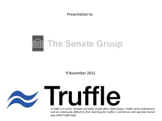 Presentation to:




              9 November 2012




A truffle is a scarce, valuable and highly sought-after, edible fungus. Truffles grow underground
and are notoriously difficult to find. Searching for truffles is carried out with specially trained
pigs called Truffle Hogs.
 