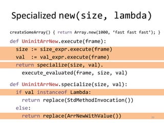 Specialized new(size, lambda)
def UninitArrNew.execute(frame):
size := size_expr.execute(frame)
val := val_expr.execute(frame)
return specialize(size, val).
execute_evaluated(frame, size, val)
20
createSomeArray() { return Array.new(1000, ‘fast fast fast’); }
def UninitArrNew.specialize(size, val):
if val instanceof Lambda:
return replace(StdMethodInvocation())
else:
return replace(ArrNewWithValue())
 