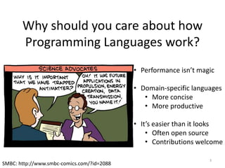 3
SMBC: http://www.smbc-comics.com/?id=2088
Why should you care about how
Programming Languages work?
• Performance isn’t magic
• Domain-specific languages
• More concise
• More productive
• It’s easier than it looks
• Often open source
• Contributions welcome
 