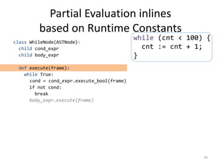 Partial Evaluation inlines
based on Runtime Constants
class WhileNode(ASTNode):
child cond_expr
child body_expr
def execute(frame):
while True:
cond = cond_expr.execute_bool(frame)
if not cond:
break
body_expr.execute(frame)
45
while (cnt < 100) {
cnt := cnt + 1;
}
 