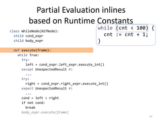 Partial Evaluation inlines
based on Runtime Constants
class WhileNode(ASTNode):
child cond_expr
child body_expr
def execute(frame):
while True:
try:
left = cond_expr.left_expr.execute_int()
except UnexpectedResult r:
...
try:
right = cond_expr.right_expr.execute_int()
expect UnexpectedResult r:
...
cond = left < right
if not cond:
break
body_expr.execute(frame)
47
while (cnt < 100) {
cnt := cnt + 1;
}
 