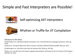 Simple and Fast Interpreters are Possible!
• Self-optimizing AST interpreters
• RPython or Truffle for JIT Compilation
65
[1] Würthinger et al., Self-Optimizing AST Interpreters, Proc. of the 8th Dynamic Languages Symposium, 2012, pp.
73-82.
[3] Würthinger et al., One VM to Rule Them All, Onward! 2013, ACM, pp. 187-204.
[4] Marr et al., Are We There Yet? Simple Language Implementation Techniques for the 21st Century. IEEE Software
31(5):60—67, 2014
[2] Bolz et al., Tracing the Meta-level: PyPy's Tracing JIT Compiler, ICOOOLPS Workshop 2009, ACM, pp. 18-25.
Literature on the ideas:
 