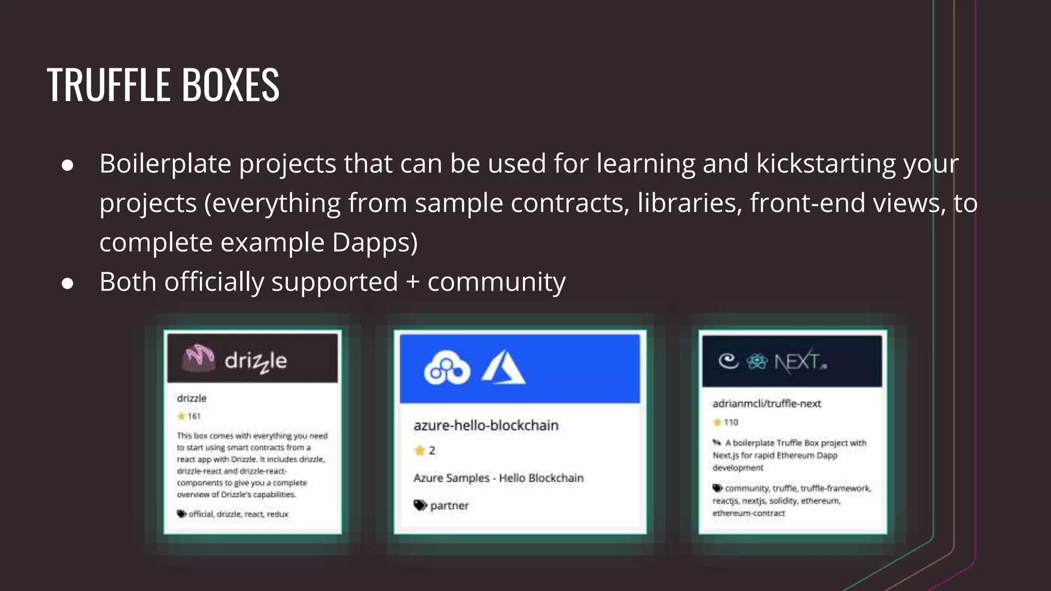 TRUFFLE BOXES
● Boilerplate projects that can be used for learning and kickstarting your
projects (everything from sample contracts, libraries, front-end views, to
complete example Dapps)
● Both officially supported + community
 