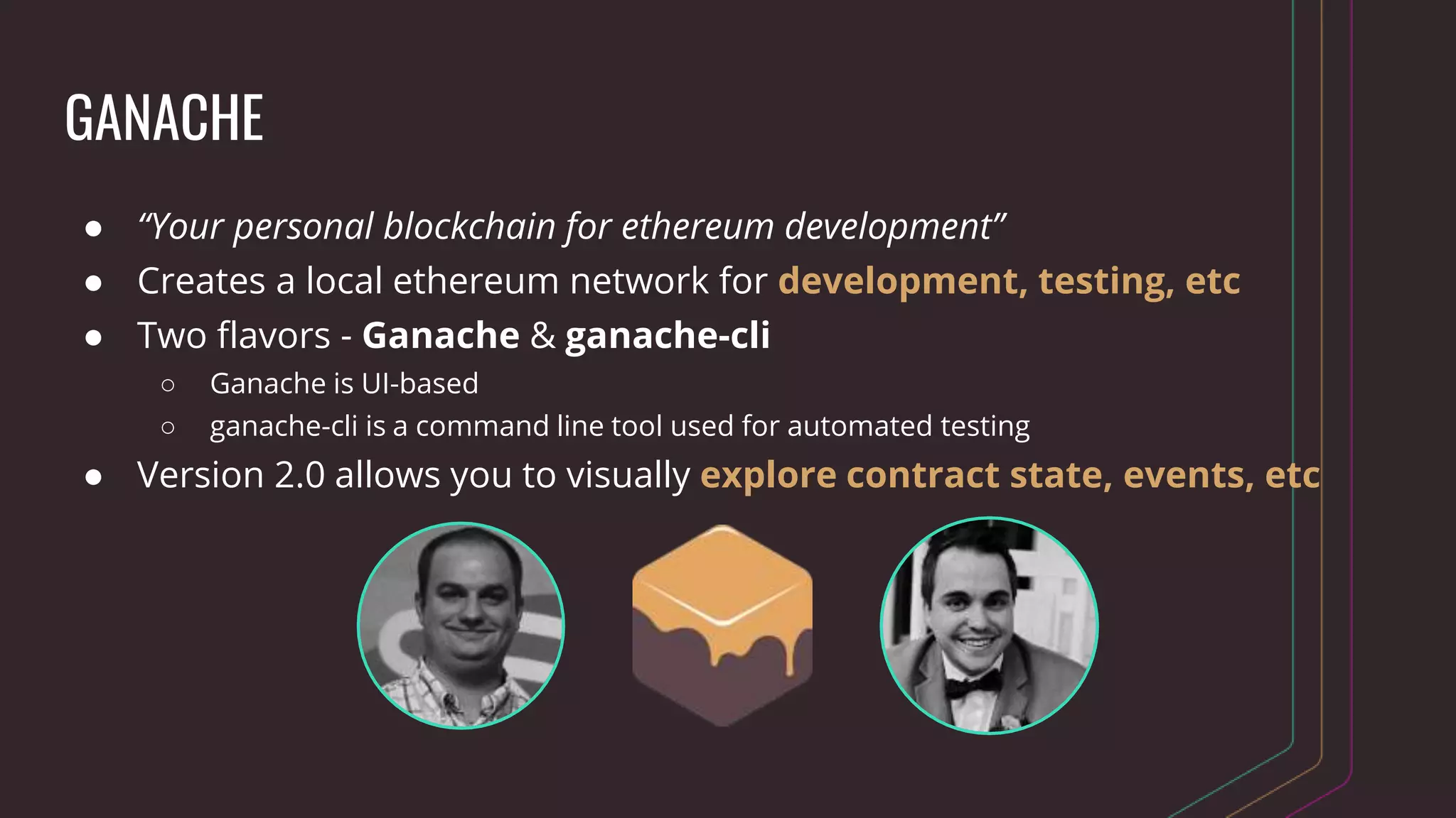 GANACHE
● “Your personal blockchain for ethereum development”
● Creates a local ethereum network for development, testing, etc
● Two flavors - Ganache & ganache-cli
○ Ganache is UI-based
○ ganache-cli is a command line tool used for automated testing
● Version 2.0 allows you to visually explore contract state, events, etc
 